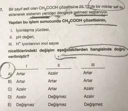 7.
Bir zayıf asit olan CH3COOH çözeltisine 25 °C'de bir miktar saf su
eklenerek sistemin yeniden dengeye gelmesi sağlanıyor.
Yapılan bu işlem sonucunda CH3COOH çözeltisinin,
1. İyonlaşma yüzdesi,
II. pH değeri,
III. H iyonlarının mol sayısı
niceliklerindeki değişim aşağıdakilerden hangisinde doğru
verilmiştir?
C
A Artar
I
B) Artar
C) Azalır
D) Azalır
E) Değişmez
||
Azalır
Artar
Artar
Değişmez
Değişmez
|||
Artar
Artar
Azalır
Azalır
Değişmez