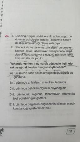 T
E
TEMPO
M
SERL
E
$
R
20.
3²
1. Dunning-Kruger etkisi olarak adlandırılan bu
durumu psikologlar üstbiliş (düşünme hakkın-
da düşünme) örneği olarak kullanıyor.
II. "Beceriksiz ve farkında bile değil" durumunun
sadece soyut laboratuvar deneylerinde değil,
gerçek hayatta da var olduğunu gösteren farklı
araştırmalar da yapıldı.
28320
Yukarıda verilen II numaralı cümleyle ilgili ola-
rak aşağıdakilerden hangisi söylenebilir?
A) I. cümlede ifade edilen örneğin doğruluğunu dü-
şündürür.
B) I. cümlede anlatılanın mantıksal temelidir.
C) I. cümlede belirtilen olgunun dayanağıdır.
D) I. cümledeki olgunun, laboratuvar ortamında
test edilebilirliğini gösterir.
E) I. cümlede değinilen düşüncenin bilimsel olarak
kanıtlandığı gösterilmektedir.
11