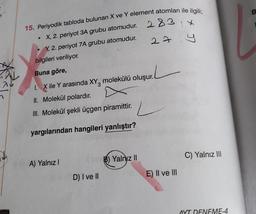 ☆
15. Periyodik tabloda bulunan X ve Y element atomları ile ilgili;
X, 2. periyot 3A grubu atomudur.
283x
283
Y, 2. periyot 7A grubu atomudur.
271
●
bilgileri veriliyor.
Buna göre,
1. X ile Y arasında XY molekülü oluşur.
II. Molekül polardır.
III. Molekül şekli üçgen piramittir.
yargılarından hangileri yanlıştır?
A) Yalnız I
D) I ve II
B) Yalnız II
E) II ve III
C) Yalnız III
AYT DENEME-4
B