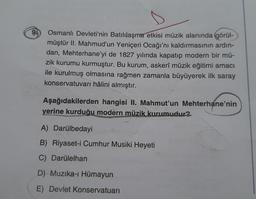 9
Osmanlı Devleti'nin Batılılaşma etkisi müzik alanında görül-
müştür II. Mahmud'un Yeniçeri Ocağı'nı kaldırmasının ardın-
dan, Mehterhane'yi de 1827 yılında kapatıp modern bir mü-
zik kurumu kurmuştur. Bu kurum, askerî müzik eğitimi amacı
ile kurulmuş olmasına rağmen zamanla büyüyerek ilk saray
konservatuvarı hâlini almıştır.
Aşağıdakilerden hangisi II. Mahmut'un Mehterhane'nin
yerine kurduğu modern müzik kurumudur?
A) Darülbedayi
B) Riyaset-i Cumhur Musiki Heyeti
C) Darülelhan
D) Muzika-ı Hümayun
E) Devlet Konservatuarı