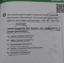 elik H
XIX. yüzyılda yaşanan göçler sonrasında Osmanlı Devleti'nde
bazı sorunlar ortaya çıkmıştır. Bu sorunları çözmek için 1857
tarihli bir kanunname yayımlanmış ve 1860-1861 yıllarında
kurulmuştur.
Verilen paragrafta boş bırakılan yere aşağıdakilerden
hangisi getirilmelidir?
A) Islahat-ı Maliye Komisyonu
B) Islah-ı Sanayi Komisyonu
C) Kanuniesasi Komisyonu
D) Düyûn-ı Umumiye İdaresi Komisyonu
E) Muhacirun Komisyonu