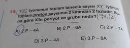 14. YZ iyonunun toplam tanecik sayısı XY iyonun
toplam proton sayısının 2 katından 2 fazladır. Bu-
na göre X'in periyot ve grubu nedir? (¹,2
41, 12)
7
C) 2.P-7A
B) 2.P - 6A
A) 2.P-4A
D) 3.P - 4A
E) 3.P-8A