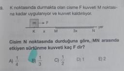9.
K noktasında durmakta olan cisme F kuvveti M noktası-
na kadar uygulanıyor ve kuvvet kaldırılıyor.
m
A)
K X
B)
F
1
3
M
Cisim N noktasında durduğuna göre, MN arasında
etkiyen sürtünme kuvveti kaç F dir?
C)
3x
1
- yer
N
D) 1 E) 2