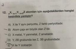 S
12. Xn+1Y+2Z atomları için aşağıdakilerden hangisi
Y,
kesinlikle yanlıştır?
A) X ile Y ayni periyotta, Z farklı periyottadır.
B) Atom çapı en büyük olan Z'dir.
C) X metal, Y yarimetal, Z ametaldir.
✓D) Y, 2B grubunda ise Z, 3B grubundadır.
EX ile Y izobardır.
-