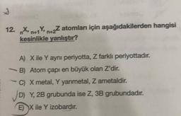 S
12. Xn+1Y+2Z atomları için aşağıdakilerden hangisi
Y,
kesinlikle yanlıştır?
A) X ile Y ayni periyotta, Z farklı periyottadır.
B) Atom çapı en büyük olan Z'dir.
C) X metal, Y yarimetal, Z ametaldir.
✓D) Y, 2B grubunda ise Z, 3B grubundadır.
EX ile Y izobardır.
-