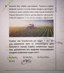 6. Sadullah Bey çiftçilik yapmaktadır. Tarlasına buğday
erektiğinde verimin o yıl çok düşük olduğunu görmüştür.
Tarlasının farklı noktalarından aldığı toprak örneklerini
Toprak Mahsülleri Ofisine gönderdiğinde oda koşulla-
rinda pH değerinin 7'nin altında olduğunu öğrenmiştir.
Buğday oda koşullarında pH değeri 7 den bü-
yük topraklarda daha iyi yetişebildiğine göre
Sadullah'ın toprağı buğday yetiştirmeye uygun
hale getirebilmesi için aşağıdaki kimyasallardan
hangisini kullanması uygun olur?
A) CaCO3
D) HCI
B) NH₂NO3 C) CH₂COOH
KNO₂
3
AYDIN YAYINLAR
Boz