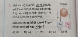 7. Makara ağırlığının 20 N olduğu
şekildeki sürtünmesiz sistemde
3 kg ve 2 kg kütleli cisimler ilk
hızsız serbest bırakılıyor.
Makaranın asıldığı ipteki T ge-
rilme kuvveti kaç N'dur?
A) 20 B) 24
C) 28
D) 48
3kg
30
2kg
E) 68
to