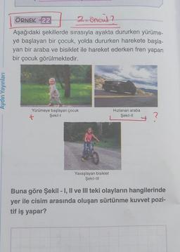 Aydın Yayınları
2. encul ?
Aşağıdaki şekillerde sırasıyla ayakta dururken yürüme-
ye başlayan bir çocuk, yolda dururken harekete başla-
yan bir araba ve bisiklet ile hareket ederken fren yapan
bir çocuk görülmektedir.
ÖRNEK 22
W
Yürümeye başlayan çocuk
Şekil-l
Yavaşlayan bisiklet
Şekil-III
Hızlanan araba
Şekil-II
?
Buna göre Şekil - I, II ve III teki olayların hangilerinde
yer ile cisim arasında oluşan sürtünme kuvvet pozi-
tif iş yapar?