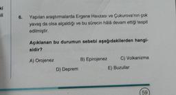 ki
ali
6.
Yapılan araştırmalarda Ergene Havzası ve Çukurova'nın çok
yavaş da olsa alçaldığı ve bu sürecin hålá devam ettiği tespit
edilmiştir.
Açıklanan bu durumun sebebi aşağıdakilerden hangi-
sidir?
A) Orojenez
D) Deprem
B) Epirojenez
C) Volkanizma
E) Buzullar
59