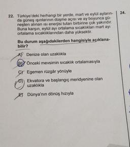 22. Türkiye'deki herhangi bir yerde, mart ve eylül ayların-
da güneş ışınlarının düşme açısı ve ay boyunca gü-
neşten alınan isi enerjisi tutarı birbirine çok yakındır.
Buna karşın, eylül ayı ortalama sıcaklıkları mart ayı
ortalama sıcaklıklarından daha yüksektir.
Bu durum aşağıdakilerden hangisiyle açıklana-
bilir?
A) Denize olan uzaklıkla
Önceki mevsimin sıcaklık ortalamasıyla
Egemen rüzgâr yönüyle
Ekvatora ve başlangıç meridyenine olan
uzaklıkla
Dünya'nın dönüş hızıyla
24.