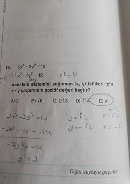 Ankara
16. 2x² - 3y² = 10
-d-2/x²+2y² = 12
Jay
x²-8
denklem sistemini sağlayan (x, y) ikilileri için
x y çarpımının pozitif değeri kaçtır?
A) 2 B) √6
C) 2-3 D) 14
2x-3yl=
- 2x² - 4y² = -24
-7y² =-14
y² = 2
=10
E) 4
212
y=12
x=rr
y=-12 X=-fr
Diğer sayfaya geçiniz.