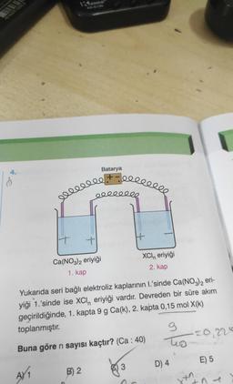 40 04675 135858
ENKO
eeeeeee
elleelle
It
+
Ca(NO3)2 eriyiği
1. kap
B) 2
Batarya
H
XCIn eriyiği
2. kap
Yukarıda seri bağlı elektroliz kaplarının I.'sinde Ca(NO3)2 eri-
yiği 1.'sinde ise XCI, eriyiği vardır. Devreden bir süre akım
geçirildiğinde, 1. kapta 9 g Ca(k), 2. kapta 0,15 mol X(k)
toplanmıştır.
Buna göre n sayısı kaçtır? (Ca: 40)
A/₁
9
to
D) 4
20,225
E) 5
T