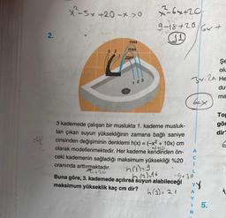 2.
x-sx+20 - 0
78113
3 2
max
max
max
123
7-64+20
24
9-18+28 6x +
Şe
olu
32 He
du
ma
3 kademede çalışan bir muslukta 1. kademe musluk-
tan çıkan suyun yüksekliğinin zamana bağlı saniye
cinsinden değişiminin denklemi h(x) = (-x² + 10x) cm
olarak modellenmektedir. Her kademe kendinden ön-
21410
ceki kademenin sağladığı maksimum yüksekliği %20
oranında arttırmaktadır.
h(i)=9
-9+30²
+20
(2)=16
Buna göre, 3. kademede açılırsa suyun alabileceği
maksimum yükseklik kaç cm dir?
h(3) = 21
A
C
I
N
5.
To
gör
dir?