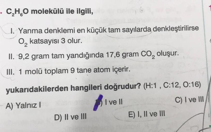 . C₂H₂O molekülü ile ilgili,
6
I. Yanma denklemi en küçük tam sayılarda denkleştirilirse
O₂ katsayisi 3 olur.
II. 9,2 gram tam yandığında 17,6 gram CO₂ oluşur.
III. 1 molü toplam 9 tane atom içerir.
yukarıdakilerden hangileri doğrudur? (H:1, C:12, 0:16)
A)