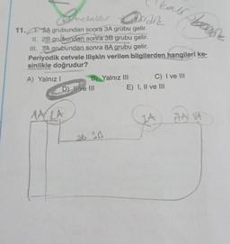 metaller
11.A grubundan sonra 3A grubu gelir.
II. 2B grubundan sonra 3B grubu gelir.
III. 7/A grubundan sonra 8A grubu gelir.
Periyodik cetvele ilişkin verilen bilgilerden hangileri ke-
sinlikle doğrudur?
A) Yalnız I
&
asian
D) II ve III
MALA
B) Yalnız III
2B 3B
C) I ve III
E) I, II ve III
AA BA