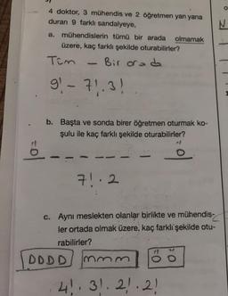 4 doktor, 3 mühendis ve 2 öğretmen yan yana
duran 9 farklı sandalyeye,
a. mühendislerin tümü bir arada olmamak
üzere, kaç farklı şekilde oturabilirler?
Bir orada
Tim
91 - 71.3!
mom
b. Başta ve sonda birer öğretmen oturmak ko-
şulu ile kaç farklı şekilde oturabilirler?
DDDD
71.2
c. Aynı meslekten olanlar birlikte ve mühendis-
ler ortada olmak üzere, kaç farklı şekilde otu-
rabilirler?
hmm
N
o
41. 31. 21.21
O
O
N