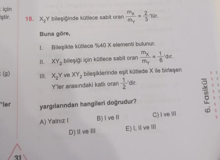 için
iştir.
(g)
"ler
31
18. X₂Y bileşiğinde kütlece sabit oran
Buna göre,
1.
mx
=
my 3
Bileşikte kütlece %40 X elementi bulunur.
mx = 1'di
II. XY₂ bileşiği için kütlece sabit oran
my
III. X₂Y ve XY₂ bileşiklerinde eşit kütlede X ile birleşen
Y'ler arasında