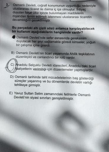 3. Osmanlı Devleti, coğrafi konumunun uygunluğu nedeniyle
uluslararası ticaret ile daima iç içe olmuştur. İhtiyaç
duyulan fakat ülke içinde bulunmayan maddelerin
dışarıdan temin edilmek istenmesi uluslararası ticaretin
devamlılığını gerektirmiştir.
Bu parç