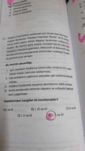 A) Geniş masifler
B) Püskürük kayaçlar
C) Tektonik depremler
D) Volkanik adalar
E) Sıcak su kaynakları
11. Kitalanın hareketlerini açıklamak için birçok teori ileri sürü
Alman bilim adamı Alfred Wegner tarafından ortaya kon-
müştür. Bunlardan "Kıtaların Ka