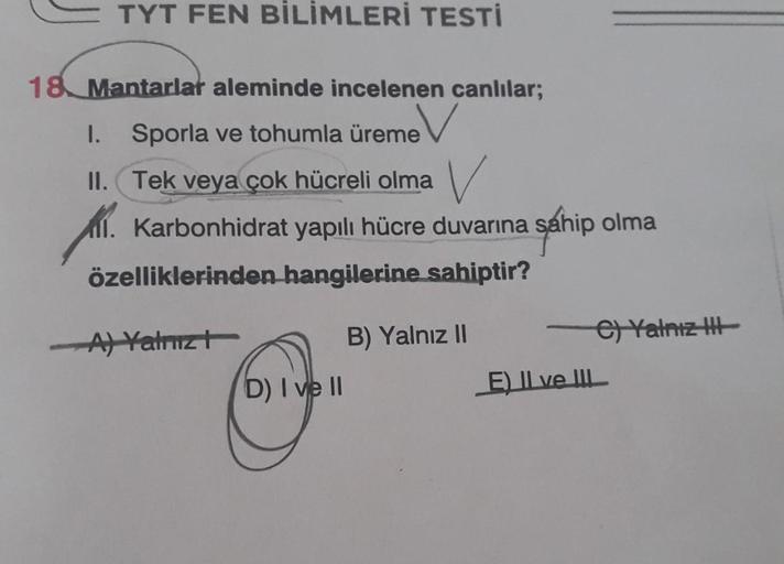 TYT FEN BİLİMLERİ TESTİ
18 Mantarlar aleminde incelenen canlılar;
1. Sporla ve tohumla üreme
II. Tek veya çok hücreli olma V
1. Karbonhidrat yapılı hücre duvarına sahip olma
özelliklerinden hangilerine sahiptir?
-A) Yalnız t
D) I ve II
B) Yalnız II
e) Yaln