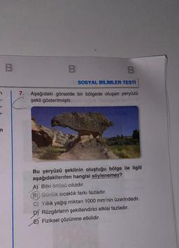 B
B
SOSYAL BİLİMLER TESTİ
7. Aşağıdaki görselde bir bölgede oluşan yeryüzü
şekli gösterilmiştir.
Bu yeryüzü şeklinin oluştuğu bölge ile ilgili
aşağıdakilerden hangisi söylenemez?
A) Bitki örtüsü cılızdır.
B)) Günlük sıcaklık farkı fazladır.
C) Yıllık yağış miktarı 1000 mm'nin üzerindedir.
D) Rüzgârların şekillendirici etkisi fazladır.
E) Fiziksel çözünme etkilidir.