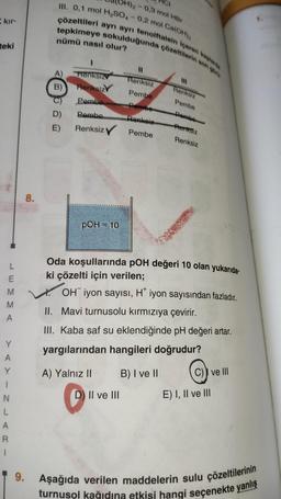 kır-
teki
L
E
M
A
Y
A
Y
1
N
L
A
R
1
8.
H)2-0,3 mol HBr
III. 0,1 mol H₂SO4 -0,2 mol Ca(OH)₂
çözeltileri ayrı ayrı fenolftalein içeren kaplarda
tepkimeye sokulduğunda çözeltilerin son gör
nümü nasıl olur?
A)
B)
D)
E)
Renksiz
Renksiz
Pembe
Pembe
Renksiz
pOH = 10
A) Yalnız II
Renksiz
Pembe
Pembe
Renkeiz
Pembe
D) II ve III
Renksiz
Pembe
Pembe
Renksiz
Oda koşullarında pOH değeri 10 olan yukarıda-
ki çözelti için verilen;
XOH iyon sayısı, H* iyon sayısından fazladır.
II. Mavi turnusolu kırmızıya çevirir.
III. Kaba saf su eklendiğinde pH değeri artar.
yargılarından hangileri doğrudur?
B) I ve II
Renksiz
C) ve III
E) I, II ve III
9. Aşağıda verilen maddelerin sulu çözeltilerinin
turnusol kağıdına etkisi hangi seçenekte yanlış
