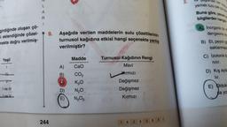 girdiğinde oluşan çö-
si eklendiğinde çözel-
nekte doğru verilmiş-
Yeşil
I
I ve III
Ive V
L
A
R
1
9. Aşağıda verilen maddelerin sulu çözeltilerinin
turnusol kağıdına etkisi hangi seçenekte yanlış
verilmiştir?
244
Madde
CaO
CO₂
K₂0
D) N₂O
13
(E) N₂O5
A)
B)
C
Turnusol Kağıdının Rengi
Mavi
Kırmızı
Değişmez
Değişmez
Kırmızı
1 A
2
A
3
B
4
2.
yemek tuzu peke
Buna göre, yemek
bilgilerden hangis
A Inorganik bir m
dengesinin ka
B) Et, peynir gi
saklanmas
C) Izotonik bi
nılır.
D) Kış ayla
lır.
E) Olduk
ca yo