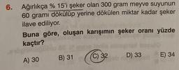 6. Ağırlıkça % 15'i şeker olan 300 gram meyve suyunun
60 gramı dökülüp yerine dökülen miktar kadar şeker
ilave ediliyor.
Buna göre, oluşan karışımın şeker oranı yüzde
kaçtır?
A) 30
B) 31
(C) 32
D) 33
E) 34