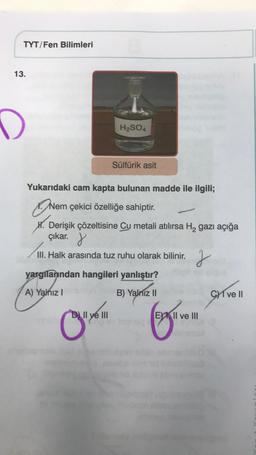 TYT/Fen Bilimleri
13.
D
H₂SO4
Yukarıdaki cam kapta bulunan madde ile ilgili;
Nem çekici özelliğe sahiptir.
H. Derişik çözeltisine Cu metali atılırsa H₂ gazı açığa
çıkar.
III. Halk arasında tuz ruhu olarak bilinir.
C"
Sülfürik asit
yargılarından hangileri yanlıştır?
A) Yalnız I
B) Yalnız II
D) Il ye III
J
EII ve III
Cve Il