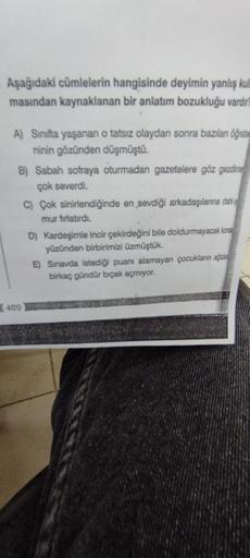 Aşağıdaki cümlelerin hangisinde deyimin yanlış kull
masından kaynaklanan bir anlatım bozukluğu vardır?
A) Sınıfta yaşanan o tatsız olaydan sonra bazıları öğre
ninin gözünden düşmüştü.
B) Sabah sofraya oturmadan gazetelere göz gezdime
çok severdi.
400
C) Ço