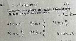 23.
f(x) = x² + 2x + 3m - 4
ALO
fonksiyonunun grafiği Ox eksenini kesmediğine
göre, m hangi aralıkta olmalıdır?
4-4.2.13m-
A) m < 1
D) m >
5
ww
3
B) m <
E) m <
3
0/10
00000000000
w/cr
00000000000
c) m <
5
4
4.-12m +16