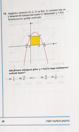 19. Aşağıda x eksenini A(-2, 0) ve B(4, 0) noktalarında ve
bibe
y eksenini M noktasında kesen 2. dereceden y = f(x)
fonksiyonunun grafiği verilmiştir.
görünüm Ay
M
29
-2
AO
K
48
B
OKLM kare olduğuna göre, y = f(x)'in tepe noktasının
ordinatı kaçtır?
7
SCA) siqcB) (sin C) 1
8$ (3
(52 /
13C) 11st x D) E) lelies
9
7
4
YS (0
as (0
4
AS (A
Diğer sayfaya geçiniz.