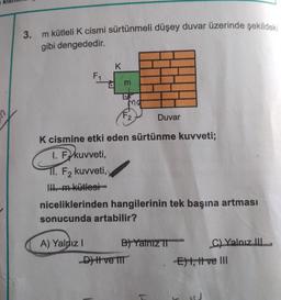 1
3.
m kütleli K cismi sürtünmeli düşey duvar üzerinde şekildeki
gibi dengededir.
F₁
K
A) Yaldız I
d m
Ma
F2
K cismine etki eden sürtünme kuvveti;
1. F kuvveti,
TI. F₂ kuvveti,
II. m kütlesi
Duvar
niceliklerinden hangilerinin tek başına artması
sonucunda artabilir?
D) I ve III
B) Yalnız T
C) Yalnız III
-E) t, ttve III