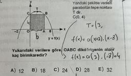 A) 12
41
T=(3,
f(x)= a (x+2). (x-8)
Yukarıdaki verilere göre, OABC dikdörtgenin alaor
kaç birimkaredir?
f(x) = a (2).(-3)=4
D) 28
E) 32
O
B
b
A 8
B) 18
y = f(x)
Yandaki şekilde verilen
parabolün tepe noktası
C(0,4)
C) 24