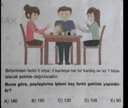 B.
AK
Birbirinden farklı 5 bilye; 3 kardeşe her bir kardeş en az 1 bilye
alacak şekilde dağıtılacaktır.
Buna göre, paylaştırma işlemi kaç farklı şekilde yapılabi-
lir?
A) 180
B) 150
C) 120
D) 108
E) 90