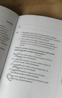 Türkçe
masina,
Miköy 10, bu
teşhis ve
mdilerde bu
de oturanlarda
erin ne eski
telikleri
bahçeleri;
erinde
10.
B
1. Bebeklerin gaz sancısını gidermek için yaygın
olarak kullanılan bitki çayları ve baharatlar, uzmanlar
tarafından kesinlikle tavsiye edilmiyor.
II. Anne sütünü bile doğru düzgün sindiremeyen
bebeğin bu tarz besinleri az miktar da olsa tolere
etmesi çok zor ve daha büyük problemlere yol
açabilir.
Yukarıda verilen II numaralı cümleyle ilgili olarak
aşağıdakilerden hangisi söylenebilir?
Acümlede ifade edilen konuyla çelişen farklı bir
durodan söz edilmektedir.
B) cúmlede anlatılan durumun sebep olduğu bir
olumsuzluktan bahsedilmektedir.
C) cümlede sözü edilen olumsuzluğa karşı ne
yapılabileceği belirtilmektedir.
D)mlede belirtilen olgunun her durumda
gerçekleşmediği örneklenmektedir.
Eumlede değinilen düşüncenin bilimsel olarak
kanıtlandığı gösterilmektedir.