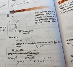 Pota
2.10-3 M
yon gra-
play
BY (A
CAP
X
7
91
y
mıştı
A pH
10%. X = $6²²25
ÖRNEK - 18
HO
Buna göre,
400
I. y = 1 dir.
II.
so sy nee
sislo
son 1950
Eklenen KOH
hacmi (mL)
D) ve III
ibidig bisbigaps
THE DIADE VIOYCARTN
25°C sıcaklıkta 0,1 molar
ÇÖ
200 mililitre HNO3 sulu
zeltisinin 0,2 molar KOH
sulu çözeltisi ile titrasyonu.
na ait eğri yandaki gibidir.
e ogny
Eşdeğerlik noktasında toplam karışım hacmi 300 mi-
lilitredir.
III. x = 13 tür.
yargılarından hangileri doğrudur?
A) Yalnızl
B) Yalnız II
2
HCI sulu çözelti
NaOH sulu çöze
nin şekli aşağıd
HCI çözeltisi ka
iteng its snunovem
Hq t
C) I ve II
E) I, II ve III
elop epiten
aib 1 = Hq stojanelas
OиH
nan
Buna g
için;
nic
A)