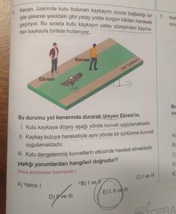 Kenan, üzerinde kutu bulunan kaykayını ucuna bağladığı bir
iple çekerek şekildeki gibi yatay yolda durgun hâlden harekete
geçiriyor. Bu sırada kutu kaykayın yatay yüzeyinden kayma-
dan kaykayla birlikte hızlanıyor.
Ekrem
Kenan
Bu durumu yol kenarında durarak izleyen Ekrem'in,
1. Kutu kaykaya düşey aşağı yönde kuvvet uygulamaktadır.
II. Kaykay kutuya hareketiyle aynı yönde bir sürtünme kuvveti
uygulamaktadır.
D) ve III
yer (yatay)
III. Kutu dengelenmiş kuvvetlerin etkisinde hareket etmektedir.
yaptığı yorumlardan hangileri doğrudur?
(Hava sürtünmesi önemsizdir.)
A) Yalnız I
B) I ve
E) I, II ve III
C) I ve III
7.
Nok
moc
Bu
rin
A)
B)
C)
D
E
TOPRA