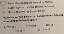 Astreodin atmosferde yanarak ilerlemesi,
Futbol topunun havada dönerek ilerlemesi,
III. Kürek çektikçe kayığın ilerlemesi
yukarıda verilen olaylardan hangilerinde sürtünme
kuvvetinden bahsedilebilir?
A) Yalnızl
D) I ve III
B) Yalnız II
C) I ve II
E) I, II ve III