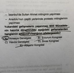 1
-
İstanbul'da Sultan Ahmet mitinginin yapılması
Anadolu'nun çeşitli yerlerinde protesto mitinglerinin
yapılması
Yukarıdaki gelişmelerin yaşanması Milli Mücadele-
nin hazırlık dönemindeki aşağıdaki gelişmelerden
hangisinin amacına ulaştığının göstergesidir?
A Amasya Genelgesi B) Erzurum Kongresi
C) Havza Genelgesi D) Sivas Kongresi
E) Alaşehir Kongresi
M jestph
golob 2 nelop nobrihell nosdenT ov nav ,esvi8,eltd