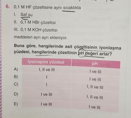 6. 0,1 M HF çözeltisine aynı sıcaklıkta
1.
Saf su
II. 0,1 M HBr çözeltisi
III. 0,1 M KOH çözeltisi
maddeleri ayrı ayrı ekleniyor.
Buna göre, hangilerinde asit çözeltisinin iyonlaşma
yüzdesi, hangilerinde çözeltinin pH değeri artar?
A)
B)
C)
D)
E)
İyonlaşma yüzdesi
I, II ve III
I ve III
I ve III
MINERAL
pH
I ve III
I ve III
I, II ve III
I, II ve III
I ve III