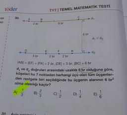 rak
ep
I
töder
31.
30.
A)
D
1
3
2 br
3 br
Aynı renktoki
B
B)
E
233
TYT | TEMEL MATEMATİK TESTI
6 br
F
K
2 br 2 br
|AB| = |EF| = |FK| = 2 br, |DE| = 3 br, |BC| = 6 br
d, ve d, doğruları arasındaki uzaklık 6 br olduğuna göre,
köşeleri bu 7 noktadan herhangi üçü olan tüm üçgenler-
den rastgele biri seçildiğinde bu üçgenin alanının 6 br²
olma olasılığı kaçtır?
(C) 21/1/2
C
6 br
D) 1/12
4
d₁
d₁ //d₂
d2
6