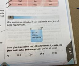 ilitre
sulu
e ait
x
sa-
99
E)
5
Yeşil
Mavi
Il ev (Q
Sarı
Mavi
V av 11 (a
B) 2
Oda sıcaklığında pH değeri 1 olan 500 mililitre HNO3 sulu çö-
zeltisi hazırlanmıştır.
pH = 1
500 mL
HNO3(suda)
Mavi
Sarı
Jibinys heblin
Buna göre, bu çözeltiyi tam nötrleştirebilmek için kaba kaç
gram NaOH katısı eklemek gerekir? (NaOH: 40 g/mol)
nadre
A) 1
D) 8
E) 20
C) 4
Ill ev 1 (3
CAP