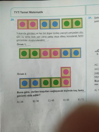 TYT/Temel Matematik
29.
Yukarıda görülen ve her biri ikişer özdeş yapışık parçadan olu-
şan üç tahta blok yan yana yatay veya dikey konularak farklı
görüntüler oluşturulacaktır.
Örnek 1:
••••••
●●●●
B
Buna göre, verilen koşulları sağlayacak biçimde kaç far