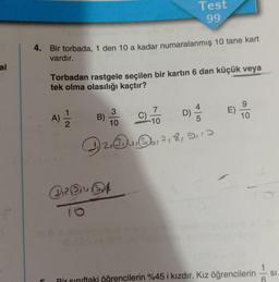 4. Bir torbada, 1 den 10 a kadar numaralanmış 10 tane kart
vardır.
C
Torbadan rastgele seçilen bir kartın 6 dan küçük veya
tek olma olasılığı kaçtır?
113
A)
B)
3
10
C)
QRQUA
To
Test
99
7
-10
42, 17189113
Enab
E)
10
Pir sınıftaki öğrencilerin %45 i kızdır. Kız öğrencilerin
SI