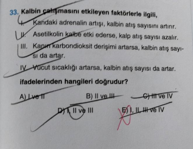 33. Kalbin çalışmasını etkileyen faktörlerle ilgili,
Kandaki adrenalin artışı, kalbin atış sayısını artırır.
Asetilkolin kalbe etki ederse, kalp atış sayısı azalır.
III. Kapi karbondioksit derişimi artarsa, kalbin atış sayı-
Si da artar.
IV Vucut sıcaklığı