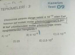 CaF-
TEPKİMELERİ-3
A) 10
Çözünürlük çarpımı denge sabiti 4-10-12
olan CaF
tuzunun saf sudaki molar çözünürlüğünün 0,001
M NaF çözeltisindeki molar çözünürlüğe oranı
aşağıdakilerden hangisidir?
D) 25
•
B) 4.10-6
Kazanım
Testi 09
1
E) 2,5-104
C) 2.10