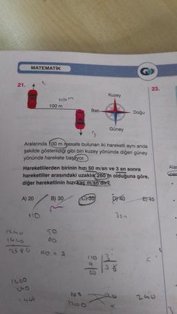 21.
MATEMATİK
A) 20
1240
1440
1200
1863
100 m
Aralarında 100 m mesafe bulunan iki hareketli aynı anda
şekilde gösterildiği gibi biri kuzey yönünde diğeri güney
yönünde harekete başlıyor.
150
Hareketlilerden birinin hızı 50 m/sn ve 3 sn sonra
hareketliler arasındaki uzaklık 260 m olduğuna göre,
diğer hareketlinin hızı kaç m/sn'dir?
1330
B) 30
50
60
Bati-
110=3
C) 35
1200
Kuzey
Güney
110
9
20
DY 40
inf
Doğu
350
38
23.
E) 45
240
Alan