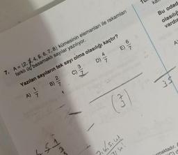 A)
B)
4
7. A = {2, 3, 4, 5, 6, 7, 8) kümesinin elemanları ile rakamları
farklı üç basamaklı sayılar yazılıyor.
7
79
Yazılan sayıların tek sayı olma olasılığı kaçtır?
D) 7/7
C) 3
fulc
ww
E)
67
(3
6
Jib, siuk
151
ka
Bu odad
olasılığ
vardır
35
A
maktadır.