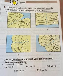 Uygula
Dört yöreye ait aşağıdaki topoğrafya haritalarında
akarsuları döküldüğü yerler gösterilmiştir.
CHIZA UCRA
1.
Wan
200
1
1000
1500
|||
400
D) II ve IV
Vis nig
750
B) I ve III
||
C
500
400
Buna göre hangi numaralı yörelerdeki akarsu
havzalar kapalıdır?
A) I ve II
E) III ve IV
1000
IV
C) II ve III